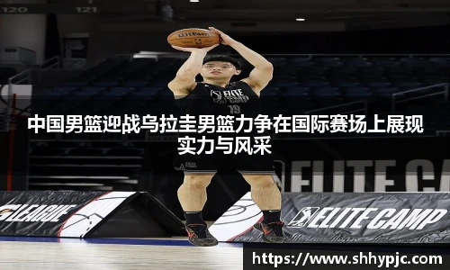 中国男篮迎战乌拉圭男篮力争在国际赛场上展现实力与风采